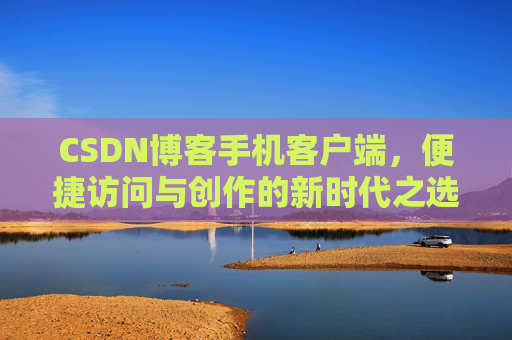 CSDN博客手机客户端,便捷访问与创作的新时代之选 CSDN博客手机客户端,便捷访问与创作的新时代之选